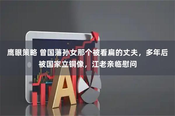 鹰眼策略 曾国藩孙女那个被看扁的丈夫，多年后被国家立铜像，江老亲临慰问