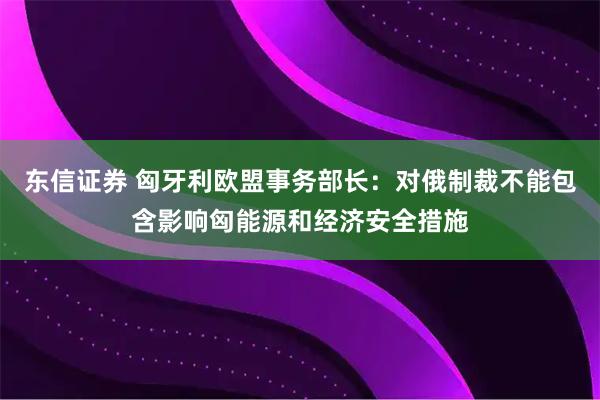 东信证券 匈牙利欧盟事务部长：对俄制裁不能包含影响匈能源和经济安全措施
