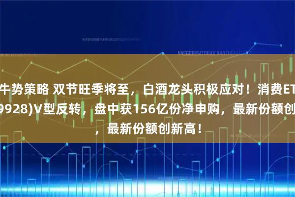 牛势策略 双节旺季将至，白酒龙头积极应对！消费ETF(159928)V型反转，盘中获156亿份净申购，最新份额创新高！