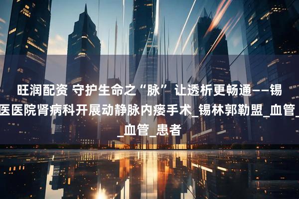 旺润配资 守护生命之“脉” 让透析更畅通——锡盟蒙医医院肾病科开展动静脉内瘘手术_锡林郭勒盟_血管_患者