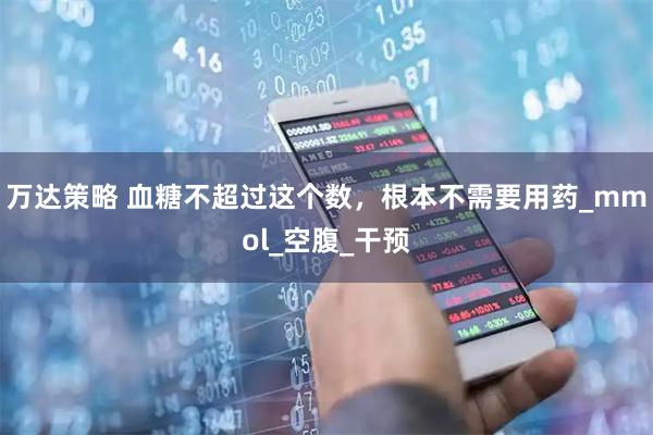 万达策略 血糖不超过这个数，根本不需要用药_mmol_空腹_干预