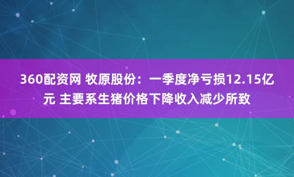 360配资网 牧原股份：一季度净亏损12.15亿元 主要系生猪价格下降收入减少所致