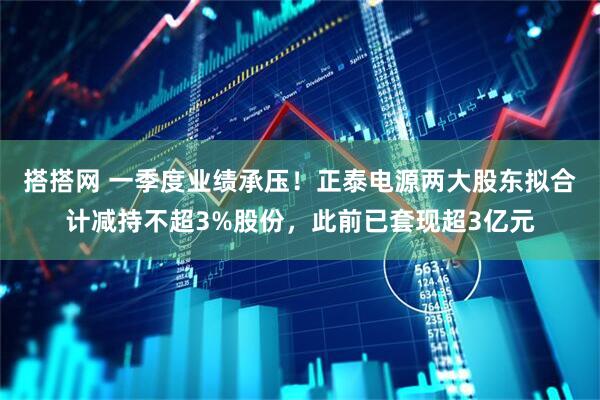 搭搭网 一季度业绩承压！正泰电源两大股东拟合计减持不超3%股份，此前已套现超3亿元