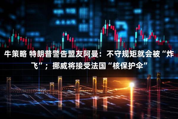 牛策略 特朗普警告盟友阿曼：不守规矩就会被“炸飞”；挪威将接受法国“核保护伞”