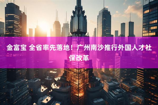 金富宝 全省率先落地！广州南沙推行外国人才社保改革