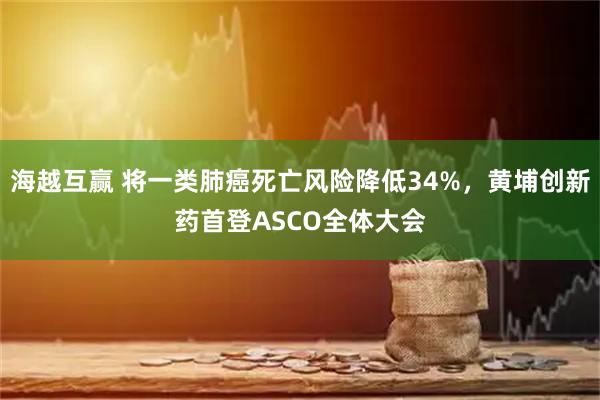 海越互赢 将一类肺癌死亡风险降低34%，黄埔创新药首登ASCO全体大会