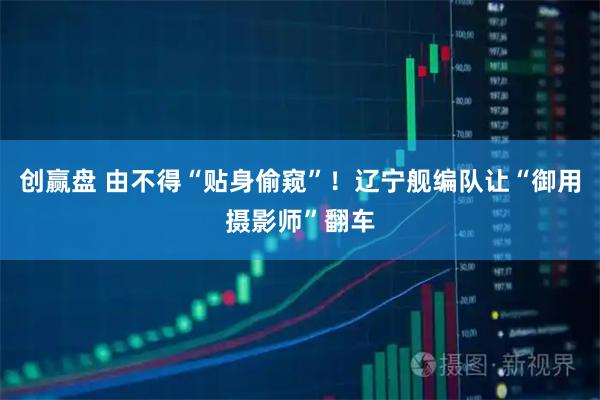 创赢盘 由不得“贴身偷窥”！辽宁舰编队让“御用摄影师”翻车